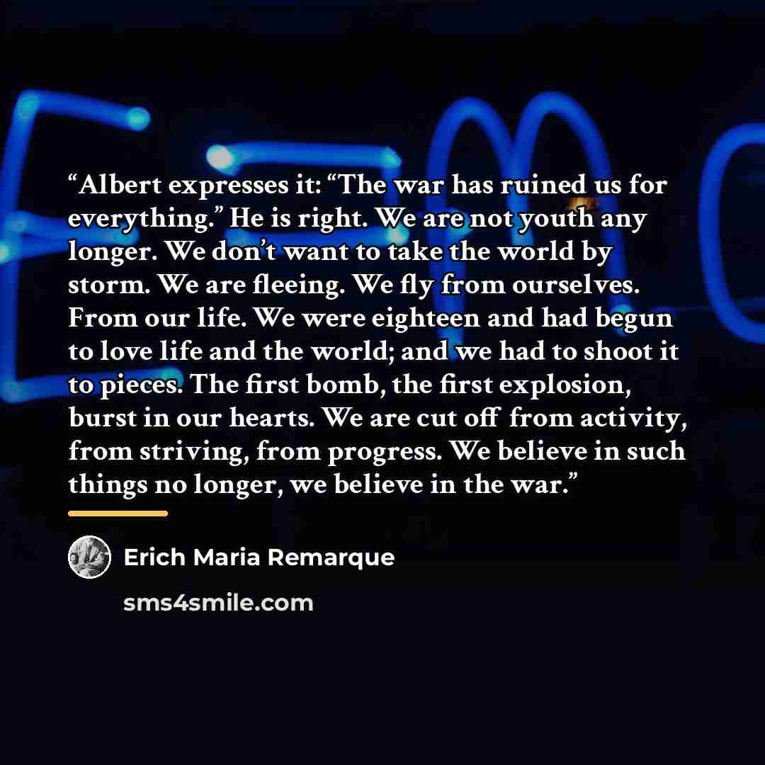 “Albert expresses it: “The war has ruined us for everything.” He is right. We are not youth any longer. We don’t want to take the world by storm. We are fleeing. We fly from ourselves. From our life. We were eighteen and had begun to love life and the world; and we had to shoot it to pieces. The…” quote by Erich Maria Remarque