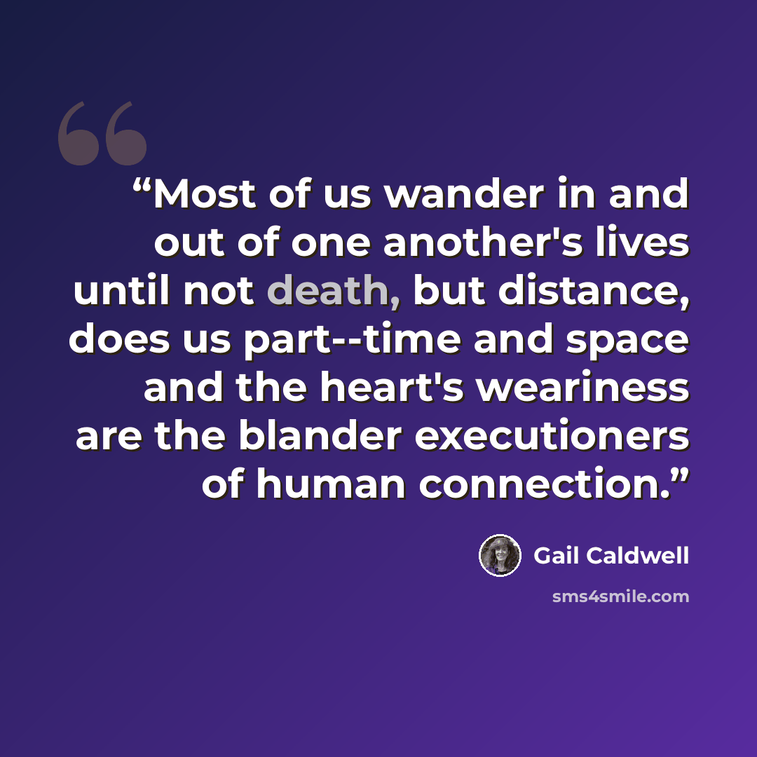 “Most of us wander in and out of one another's lives until not death, but distance, does us part--time and space and the heart's weariness are the blander executioners of human connection.” quote by Gail Caldwell