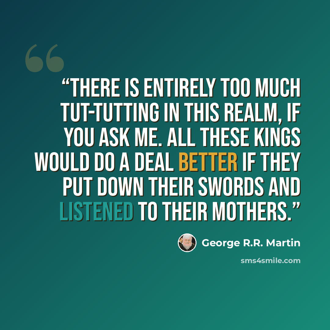 “There is entirely too much tut-tutting in this realm, if you ask me. All these kings would do a deal better if they put down their swords and listened to their mothers.” quote by George R.R. Martin