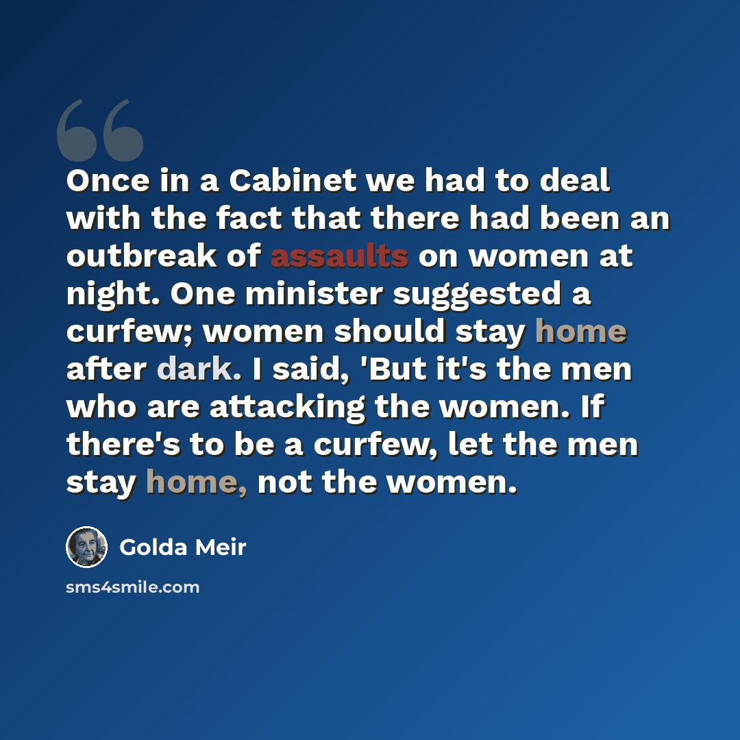 “Once in a Cabinet we had to deal with the fact that there had been an outbreak of assaults on women at night. One minister suggested a curfew; women should stay home after dark. I said, 'But it's the men who are attacking the women. If there's to be a curfew, let the men stay home, not the women.” quote by Golda Meir