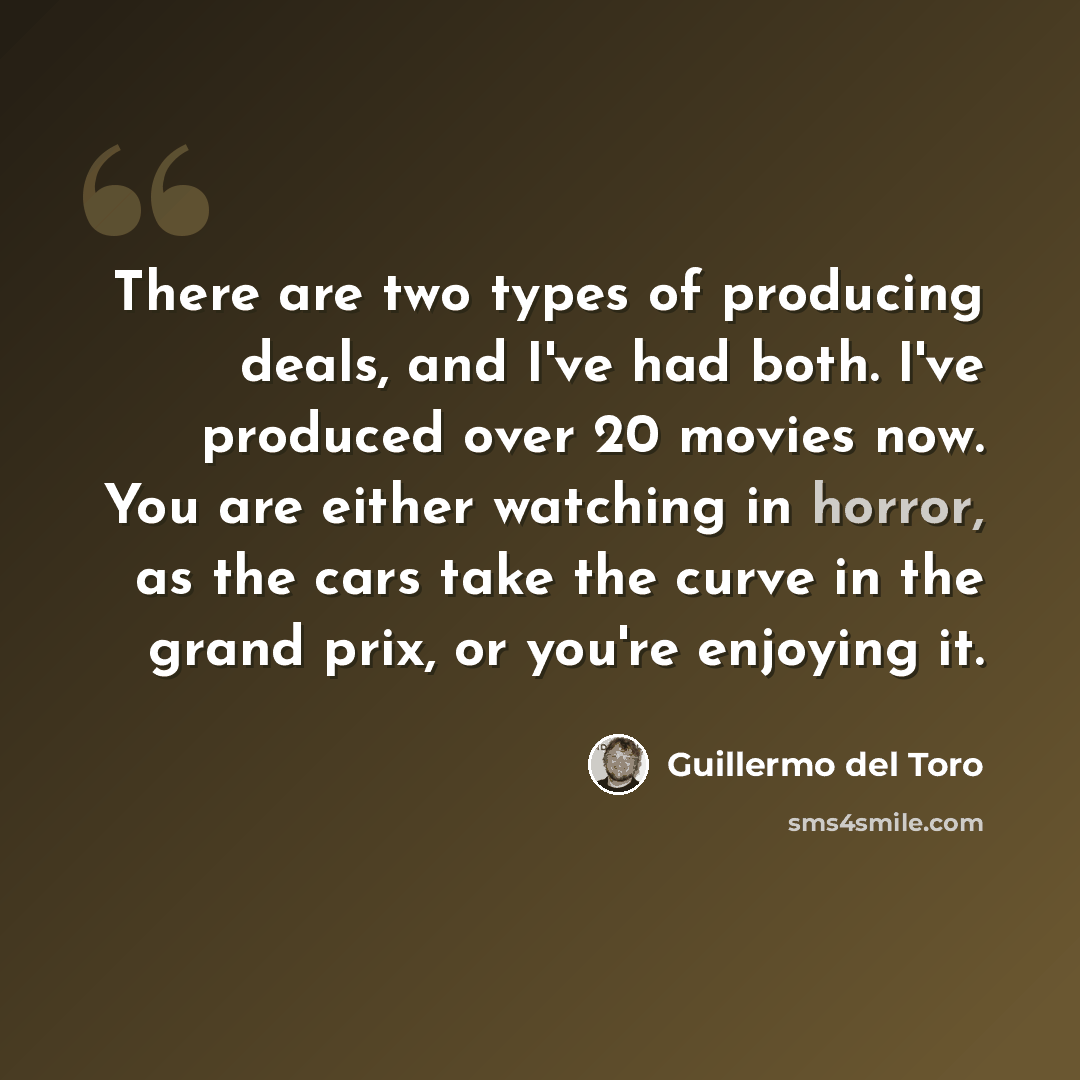 “There are two types of producing deals, and I've had both. I've produced over 20 movies now. You are either watching in horror, as the cars take the curve in the grand prix, or you're enjoying it.” quote by Guillermo del Toro