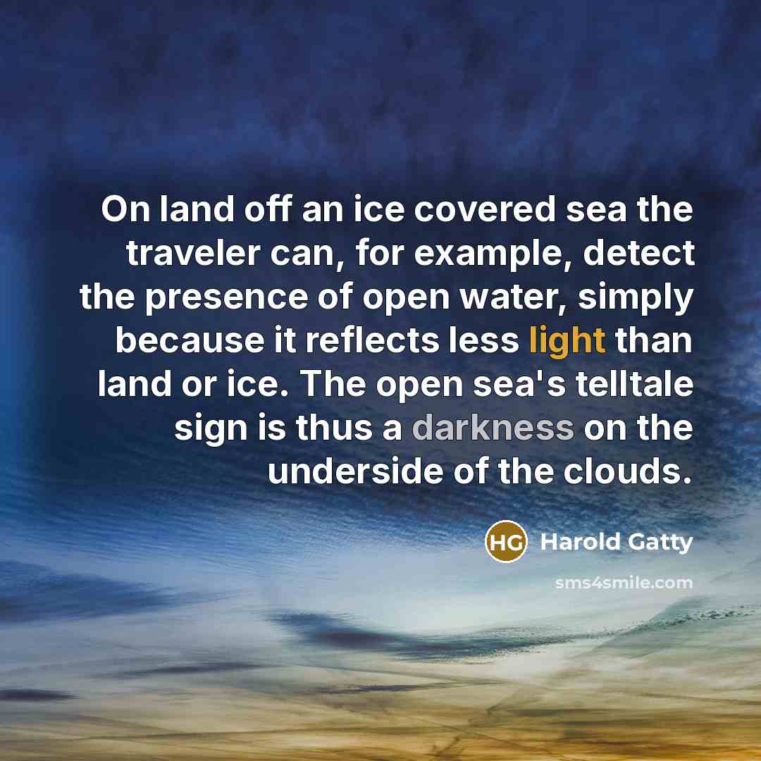 “On land off an ice covered sea the traveler can, for example, detect the presence of open water, simply because it reflects less light than land or ice. The open sea's telltale sign is thus a darkness on the underside of the clouds.” quote by Harold Gatty