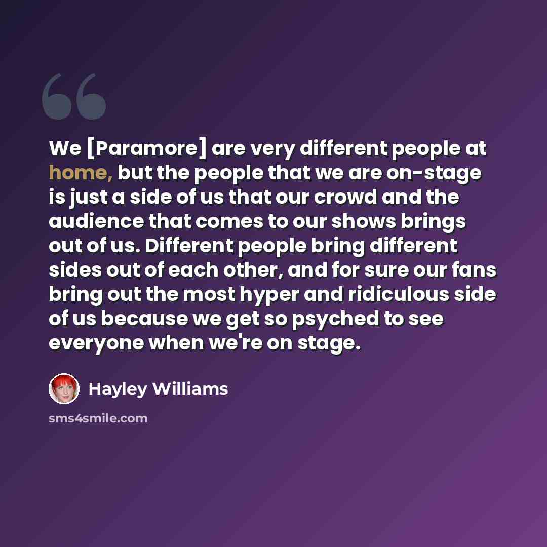“We [Paramore] are very different people at home, but the people that we are on-stage is just a side of us that our crowd and the audience that comes to our shows brings out of us. Different people bring different sides out of each other, and for sure our fans bring out the most hyper and…” quote by Hayley Williams