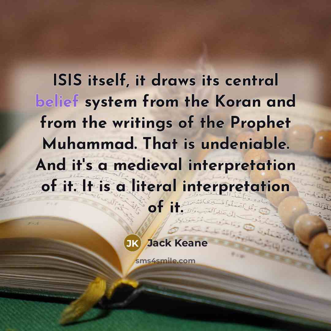 “ISIS itself, it draws its central belief system from the Koran and from the writings of the Prophet Muhammad. That is undeniable. And it's a medieval interpretation of it. It is a literal interpretation of it.” quote by Jack Keane