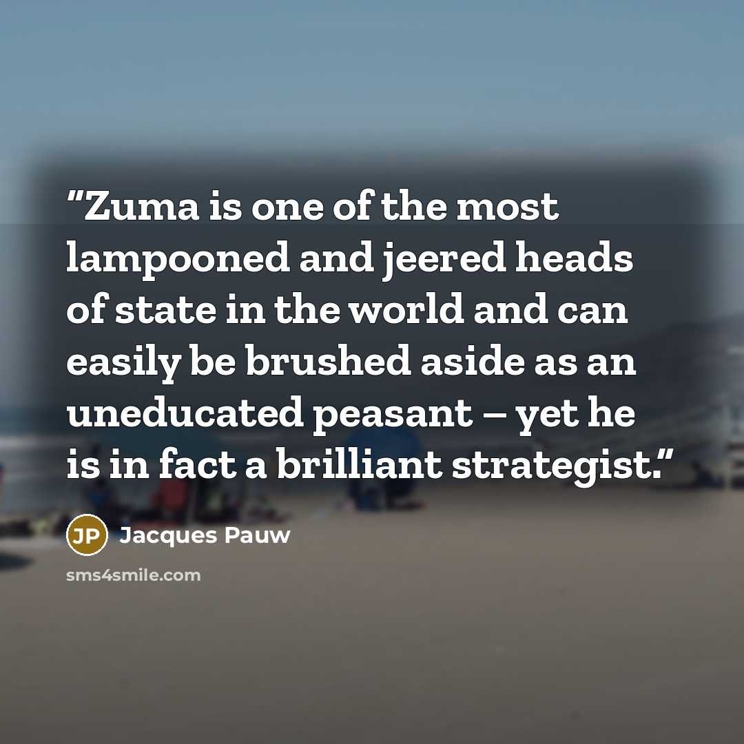 “Zuma is one of the most lampooned and jeered heads of state in the world and can easily be brushed aside as an uneducated peasant – yet he is in fact a brilliant strategist.” quote by Jacques Pauw