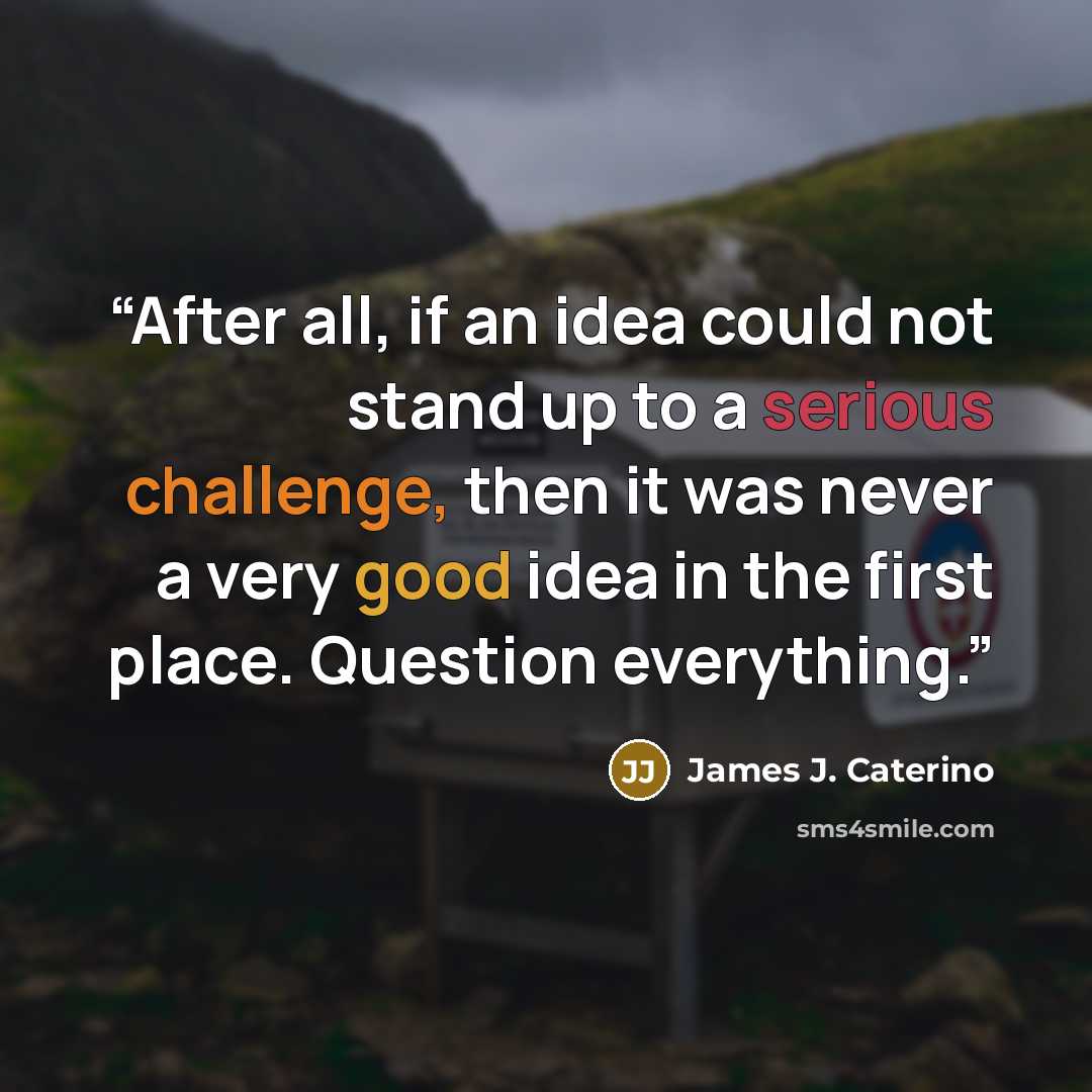 “After all, if an idea could not stand up to a serious challenge, then it was never a very good idea in the first place. Question everything.” quote by James J. Caterino