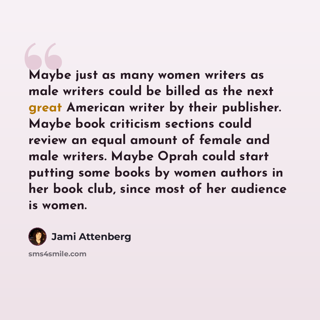 “Maybe just as many women writers as male writers could be billed as the next great American writer by their publisher. Maybe book criticism sections could review an equal amount of female and male writers. Maybe Oprah could start putting some books by women authors in her book club, since most of…” quote by Jami Attenberg