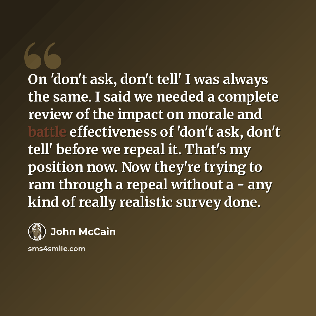 “On 'don't ask, don't tell' I was always the same. I said we needed a complete review of the impact on morale and battle effectiveness of 'don't ask, don't tell' before we repeal it. That's my position now. Now they're trying to ram through a repeal without a - any kind of really realistic survey…” quote by John McCain