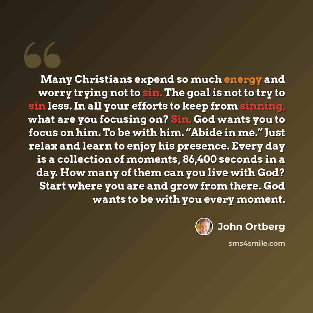 “Many Christians expend so much energy and worry trying not to sin. The goal is not to try to sin less. In all your efforts to keep from sinning, what are you focusing on? Sin. God wants you to focus on him. To be with him. “Abide in me.” Just relax and learn to enjoy his presence. Every day is a…” quote by John Ortberg