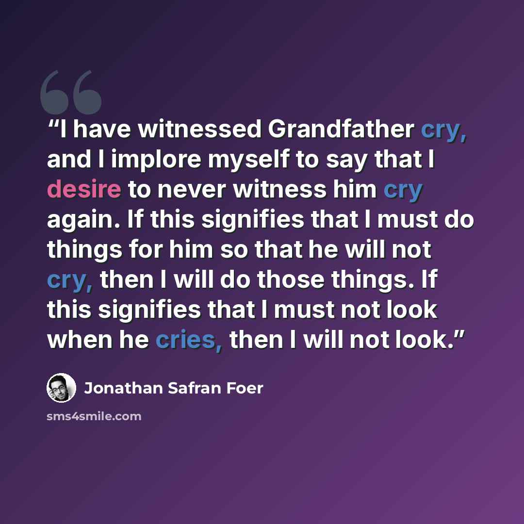 “I have witnessed Grandfather cry, and I implore myself to say that I desire to never witness him cry again. If this signifies that I must do things for him so that he will not cry, then I will do those things. If this signifies that I must not look when he cries, then I will not look.” quote by Jonathan Safran Foer