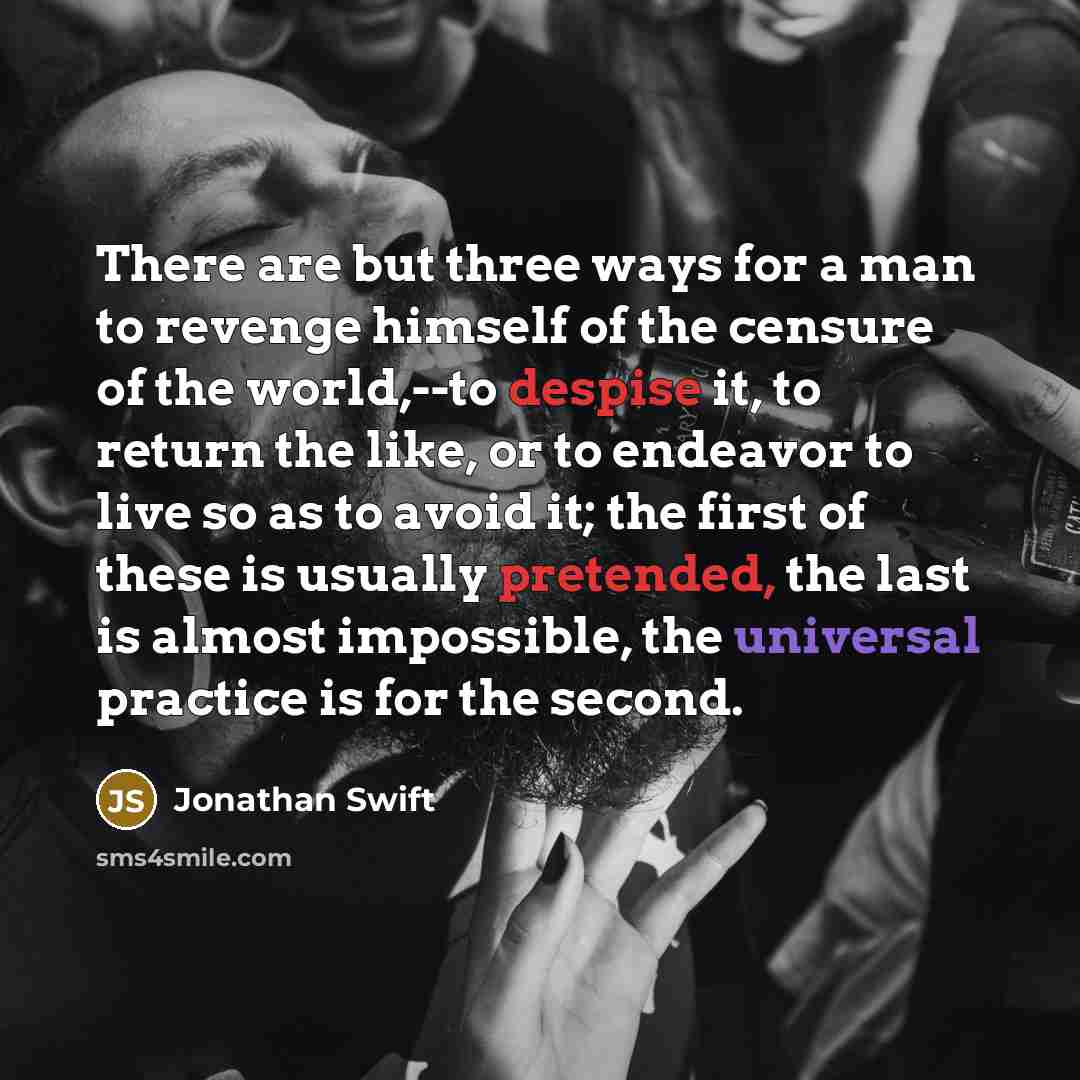 “There are but three ways for a man to revenge himself of the censure of the world,--to despise it, to return the like, or to endeavor to live so as to avoid it; the first of these is usually pretended, the last is almost impossible, the universal practice is for the second.” quote by Jonathan Swift