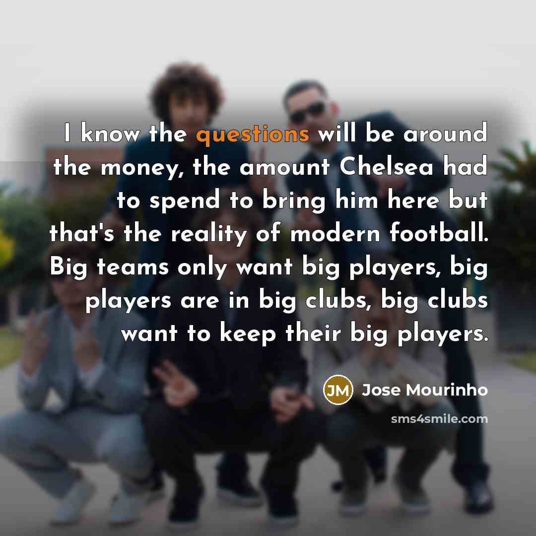 “I know the questions will be around the money, the amount Chelsea had to spend to bring him here but that's the reality of modern football. Big teams only want big players, big players are in big clubs, big clubs want to keep their big players.” quote by Jose Mourinho
