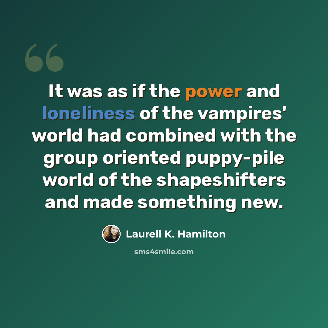 “It was as if the power and loneliness of the vampires' world had combined with the group oriented puppy-pile world of the shapeshifters and made something new.” quote by Laurell K. Hamilton
