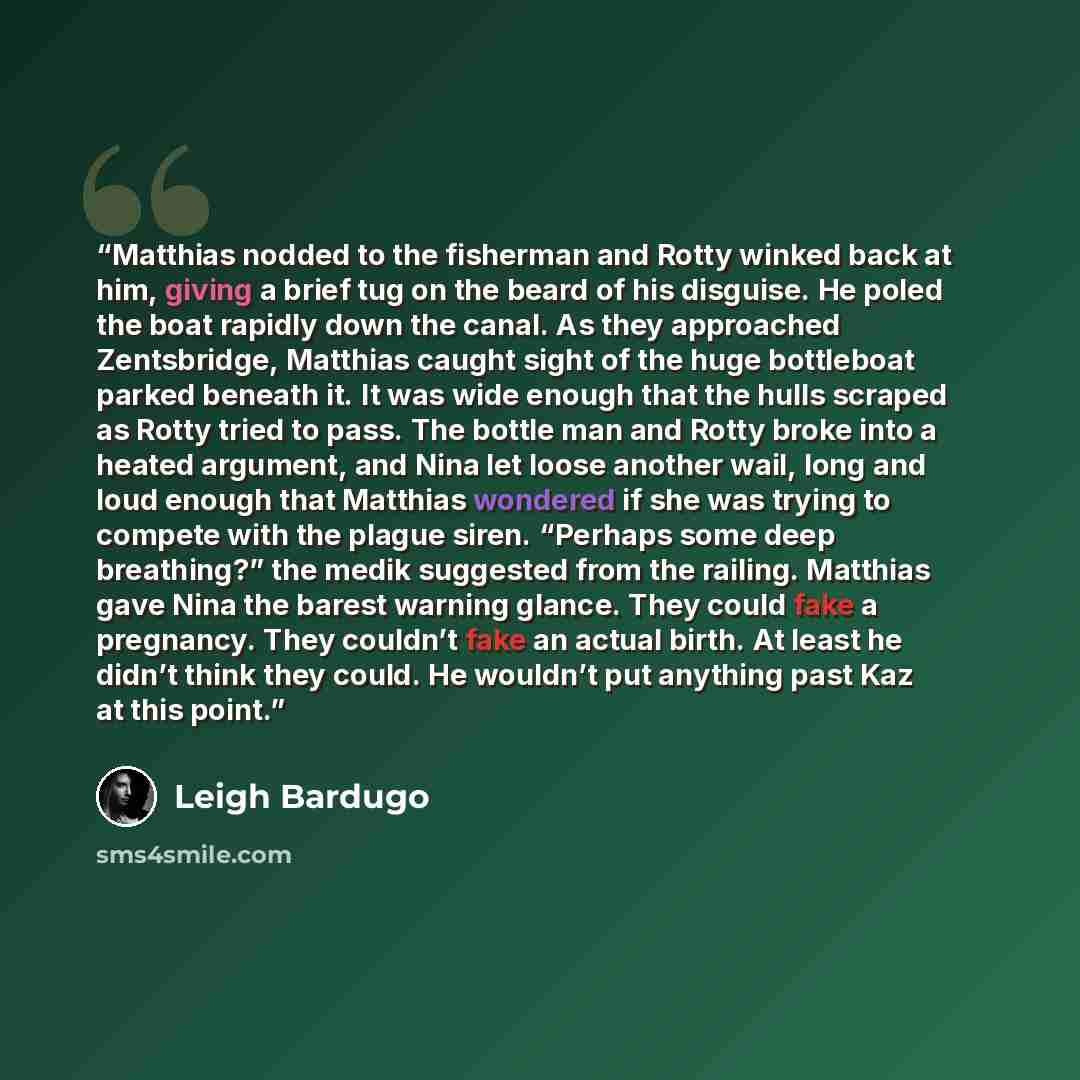 “Matthias nodded to the fisherman and Rotty winked back at him, giving a brief tug on the beard of his disguise. He poled the boat rapidly down the canal. As they approached Zentsbridge, Matthias caught sight of the huge bottleboat parked beneath it. It was wide enough that the hulls scraped as…” quote by Leigh Bardugo