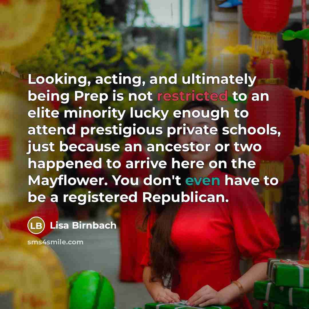 “Looking, acting, and ultimately being Prep is not restricted to an elite minority lucky enough to attend prestigious private schools, just because an ancestor or two happened to arrive here on the Mayflower. You don't even have to be a registered Republican.” quote by Lisa Birnbach