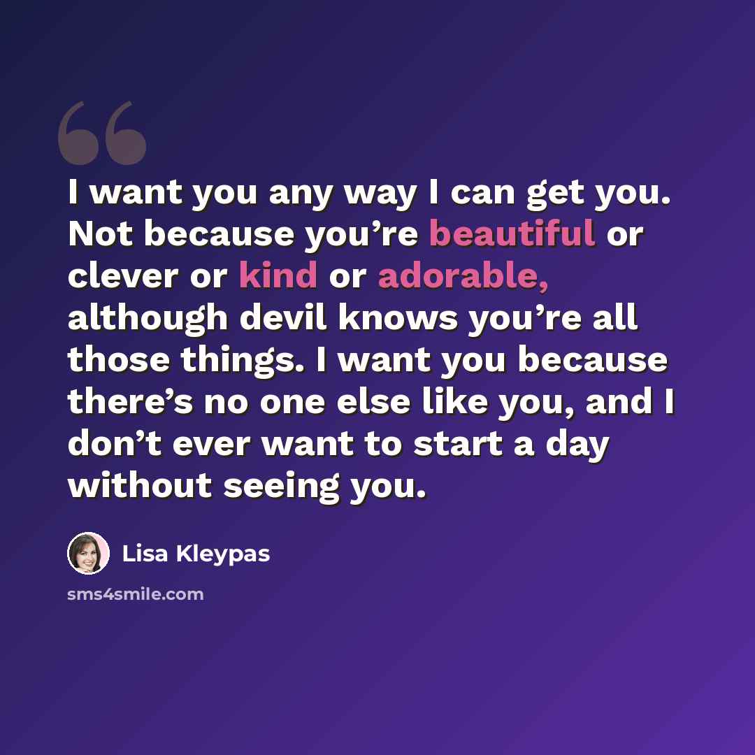 “I want you any way I can get you. Not because you’re beautiful or clever or kind or adorable, although devil knows you’re all those things. I want you because there’s no one else like you, and I don’t ever want to start a day without seeing you.” quote by Lisa Kleypas