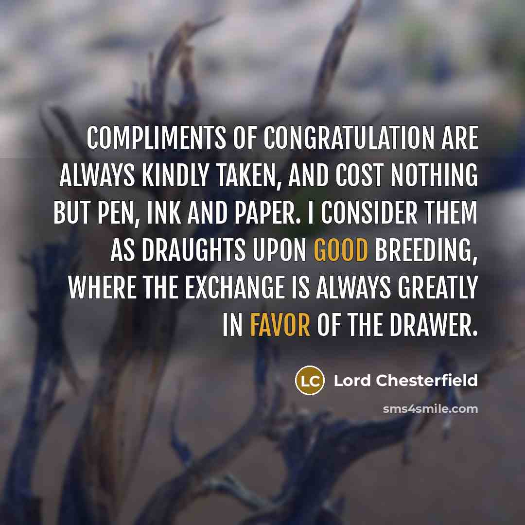 “Compliments of congratulation are always kindly taken, and cost nothing but pen, ink and paper. I consider them as draughts upon good breeding, where the exchange is always greatly in favor of the drawer.” quote by Lord Chesterfield