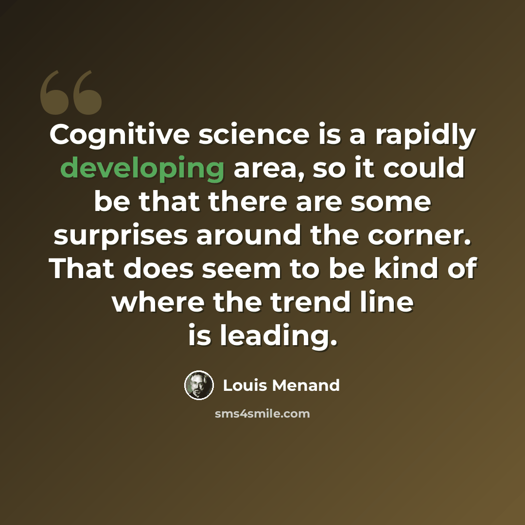 “Cognitive science is a rapidly developing area, so it could be that there are some surprises around the corner. That does seem to be kind of where the trend line is leading.” quote by Louis Menand