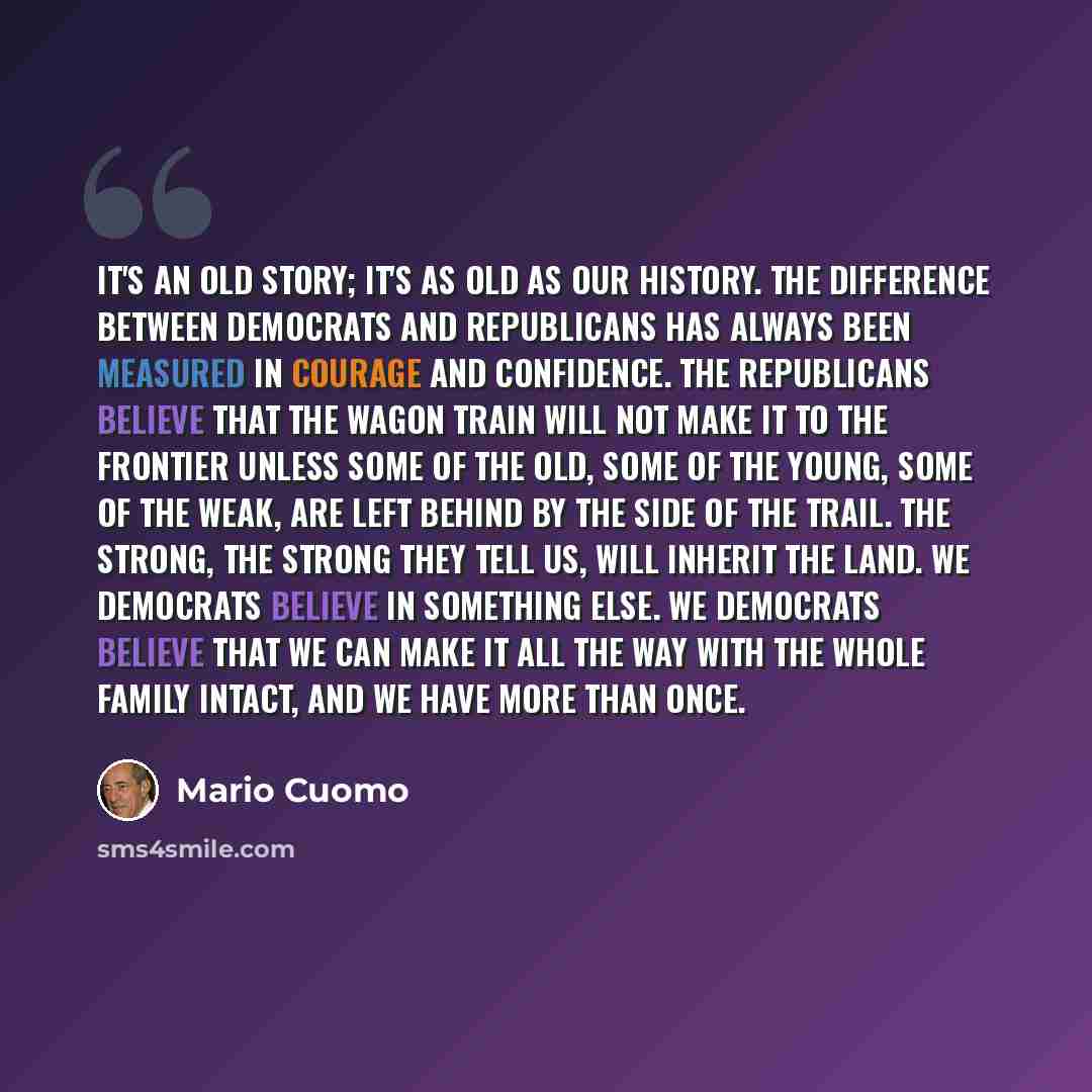 “It's an old story; it's as old as our history. The difference between Democrats and Republicans has always been measured in courage and confidence. The Republicans believe that the wagon train will not make it to the frontier unless some of the old, some of the young, some of the weak, are left…” quote by Mario Cuomo