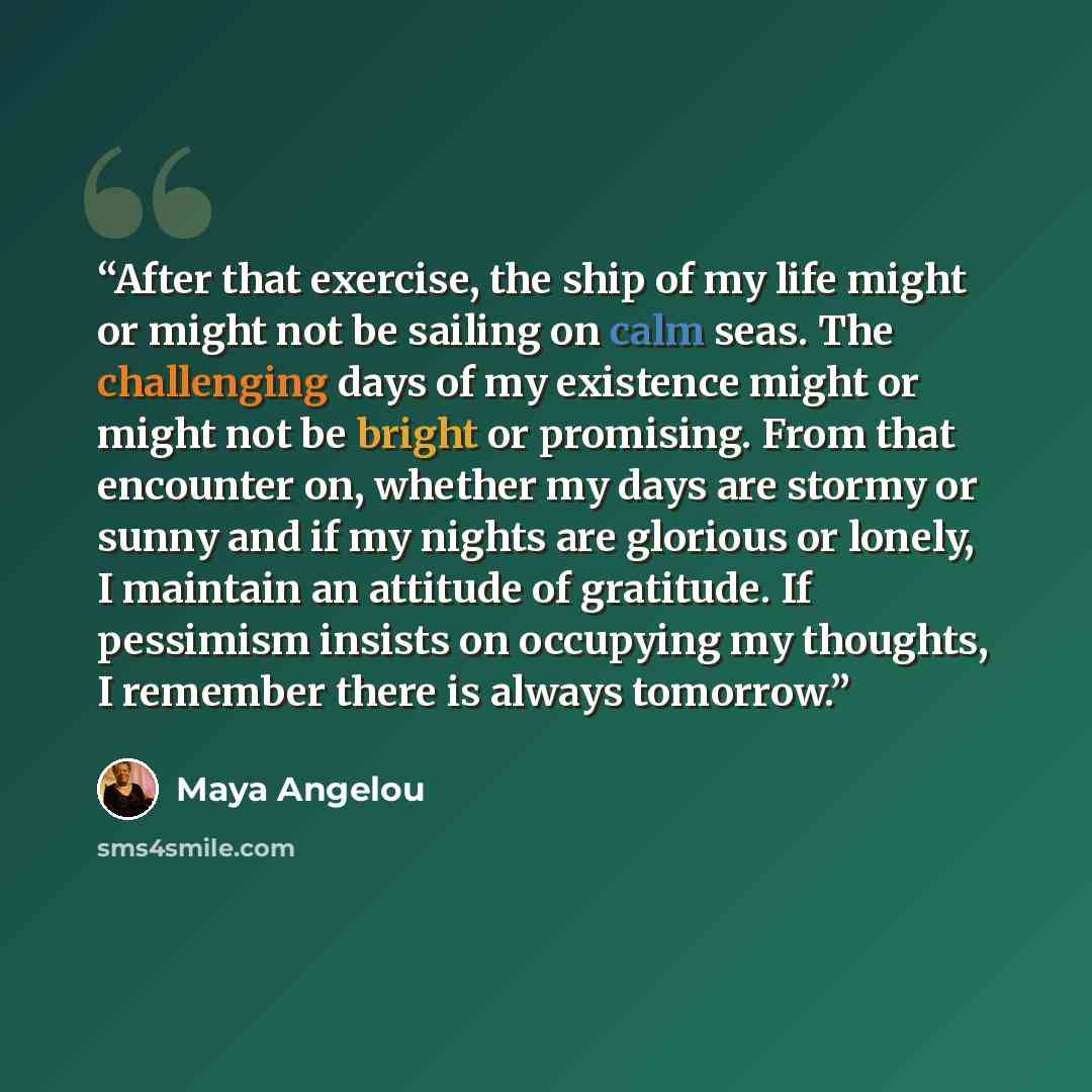 “After that exercise, the ship of my life might or might not be sailing on calm seas. The challenging days of my existence might or might not be bright or promising. From that encounter on, whether my days are stormy or sunny and if my nights are glorious or lonely, I maintain an attitude of…” quote by Maya Angelou