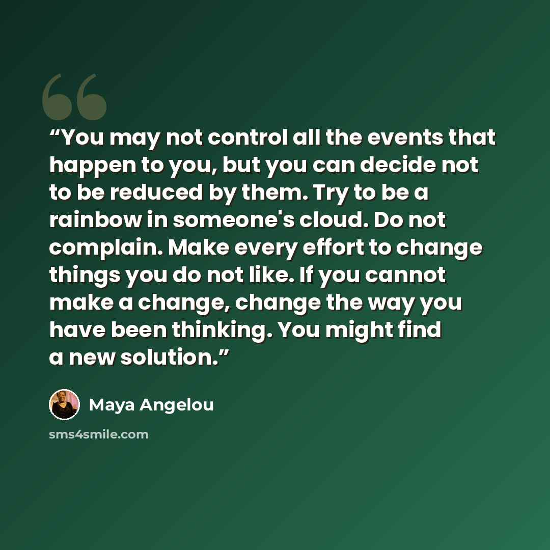 “You may not control all the events that happen to you, but you can decide not to be reduced by them. Try to be a rainbow in someone's cloud. Do not complain. Make every effort to change things you do not like. If you cannot make a change, change the way you have been thinking. You might find a new…” quote by Maya Angelou
