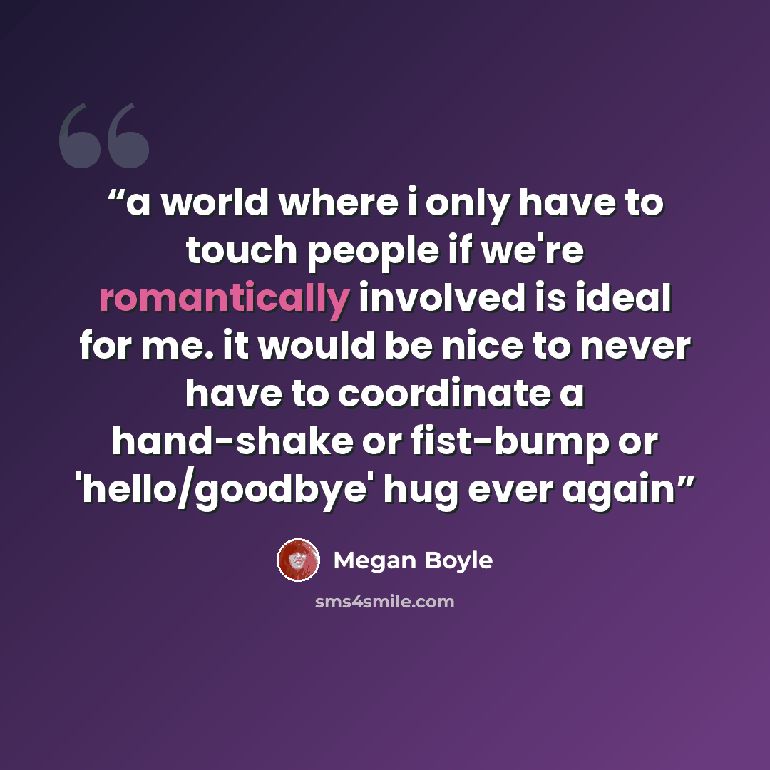 “a world where i only have to touch people if we're romantically involved is ideal for me. it would be nice to never have to coordinate a hand-shake or fist-bump or 'hello/goodbye' hug ever again” quote by Megan Boyle
