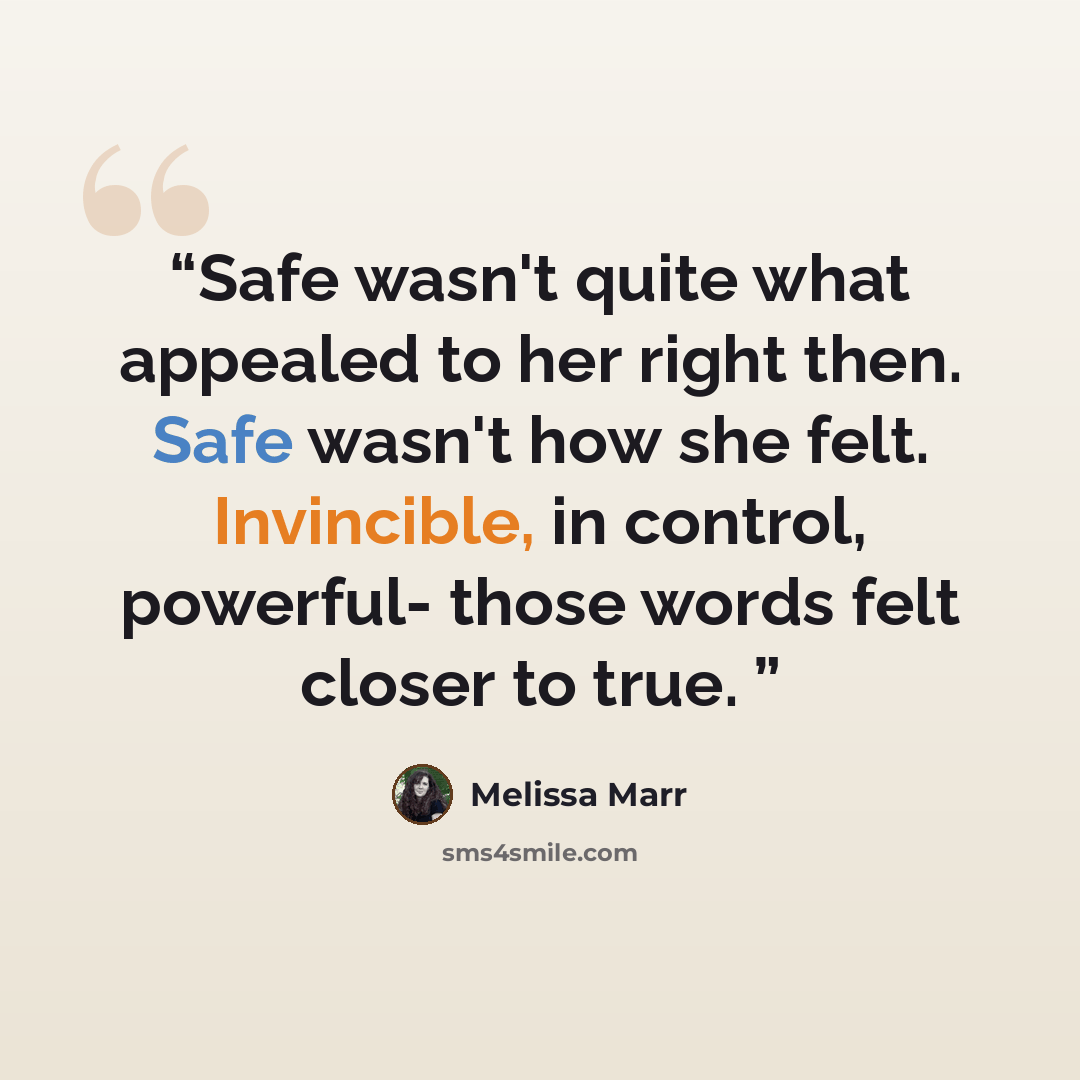 “Safe wasn't quite what appealed to her right then. Safe wasn't how she felt. Invincible, in control, powerful- those words felt closer to true.” quote by Melissa Marr
