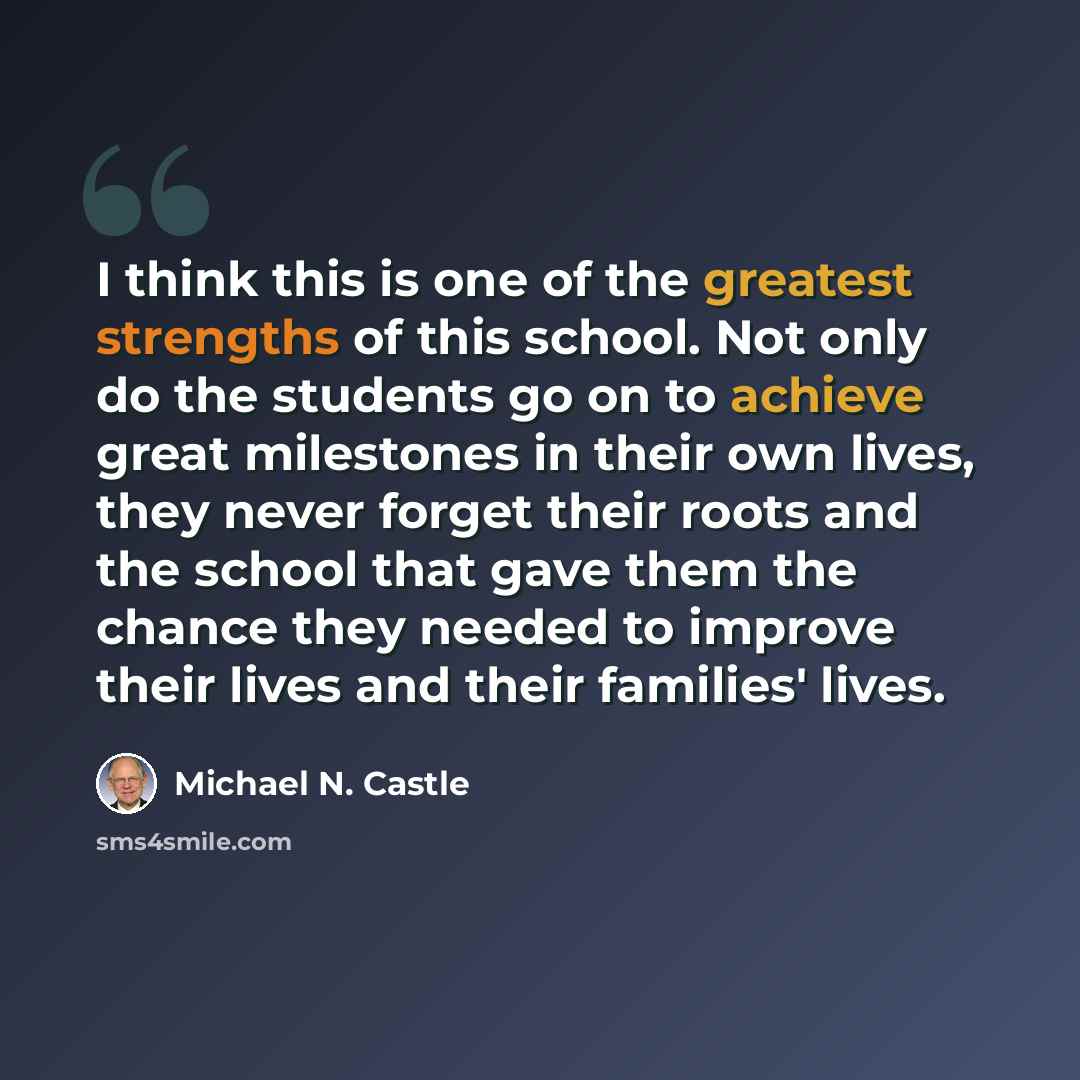 “I think this is one of the greatest strengths of this school. Not only do the students go on to achieve great milestones in their own lives, they never forget their roots and the school that gave them the chance they needed to improve their lives and their families' lives.” quote by Michael N. Castle