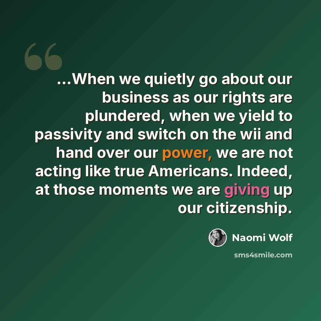 “...When we quietly go about our business as our rights are plundered, when we yield to passivity and switch on the wii and hand over our power, we are not acting like true Americans. Indeed, at those moments we are giving up our citizenship.” quote by Naomi Wolf