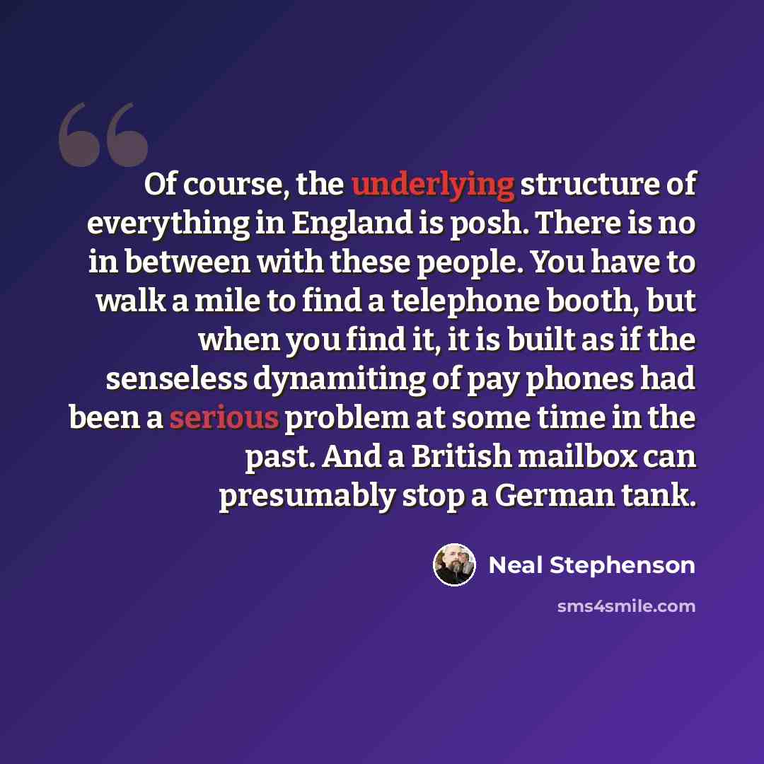 “Of course, the underlying structure of everything in England is posh. There is no in between with these people. You have to walk a mile to find a telephone booth, but when you find it, it is built as if the senseless dynamiting of pay phones had been a serious problem at some time in the past. And…” quote by Neal Stephenson