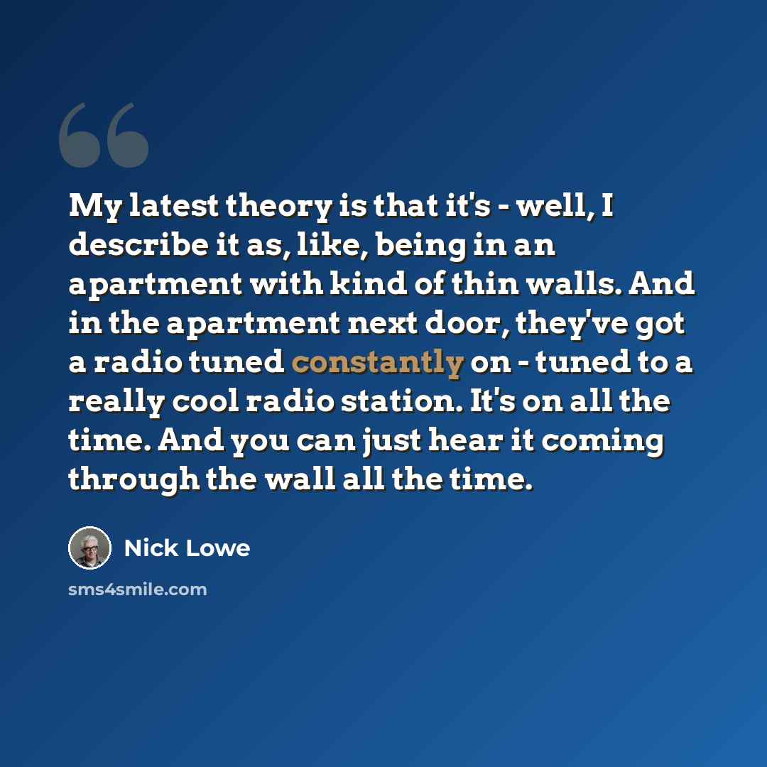 “My latest theory is that it's - well, I describe it as, like, being in an apartment with kind of thin walls. And in the apartment next door, they've got a radio tuned constantly on - tuned to a really cool radio station. It's on all the time. And you can just hear it coming through the wall all…” quote by Nick Lowe