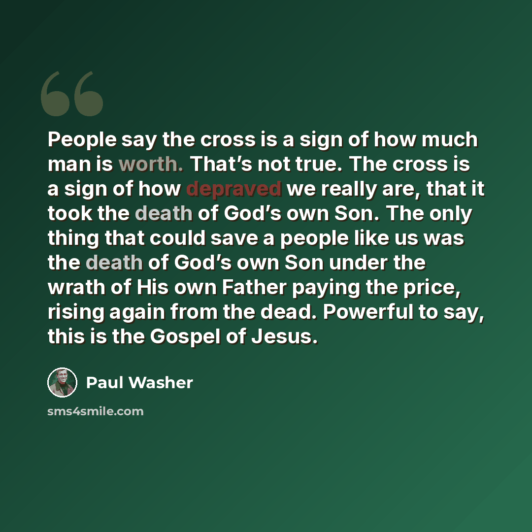 “People say the cross is a sign of how much man is worth. That’s not true. The cross is a sign of how depraved we really are, that it took the death of God’s own Son. The only thing that could save a people like us was the death of God’s own Son under the wrath of His own Father paying the price…” quote by Paul Washer