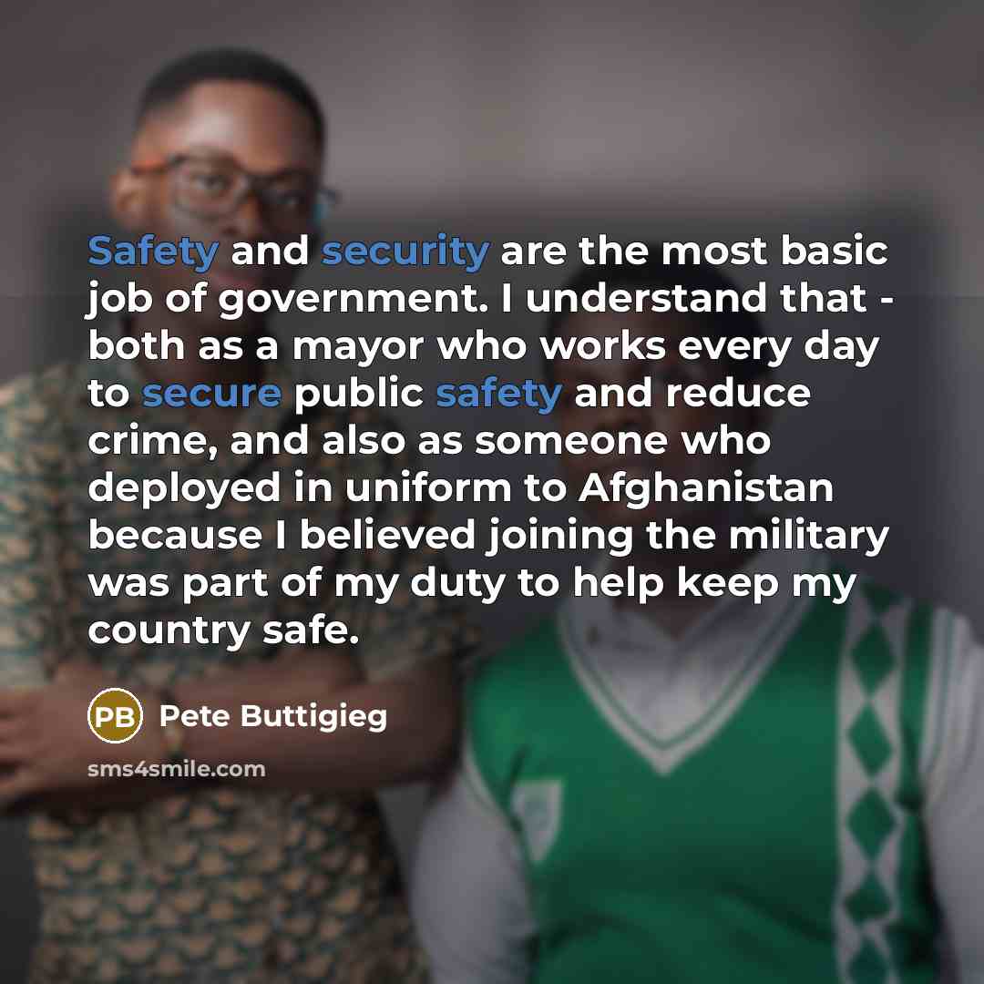 “Safety and security are the most basic job of government. I understand that - both as a mayor who works every day to secure public safety and reduce crime, and also as someone who deployed in uniform to Afghanistan because I believed joining the military was part of my duty to help keep my country…” quote by Pete Buttigieg