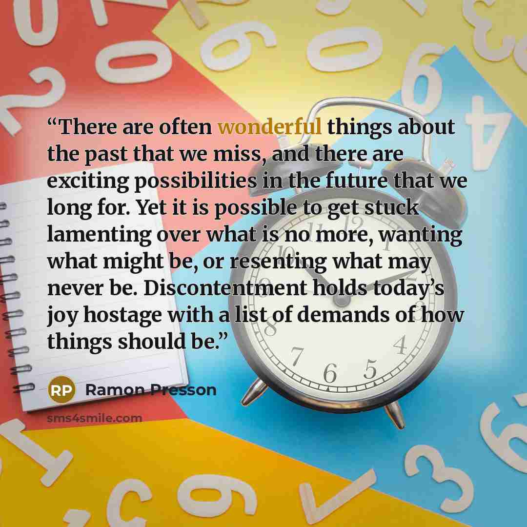 “There are often wonderful things about the past that we miss, and there are exciting possibilities in the future that we long for. Yet it is possible to get stuck lamenting over what is no more, wanting what might be, or resenting what may never be. Discontentment holds today’s joy hostage with a…” quote by Ramon Presson