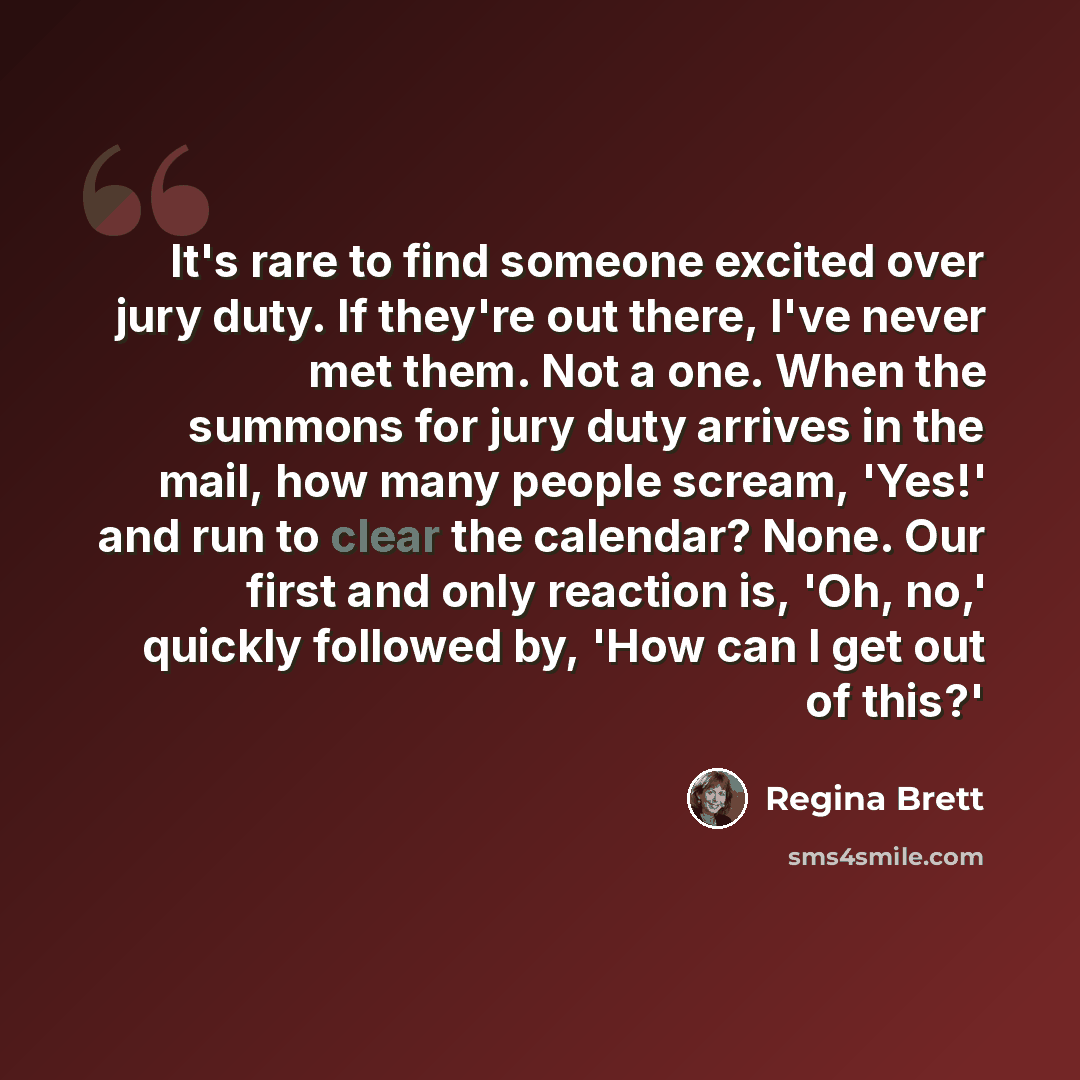“It's rare to find someone excited over jury duty. If they're out there, I've never met them. Not a one. When the summons for jury duty arrives in the mail, how many people scream, 'Yes!' and run to clear the calendar? None. Our first and only reaction is, 'Oh, no,' quickly followed by, 'How can I…” quote by Regina Brett