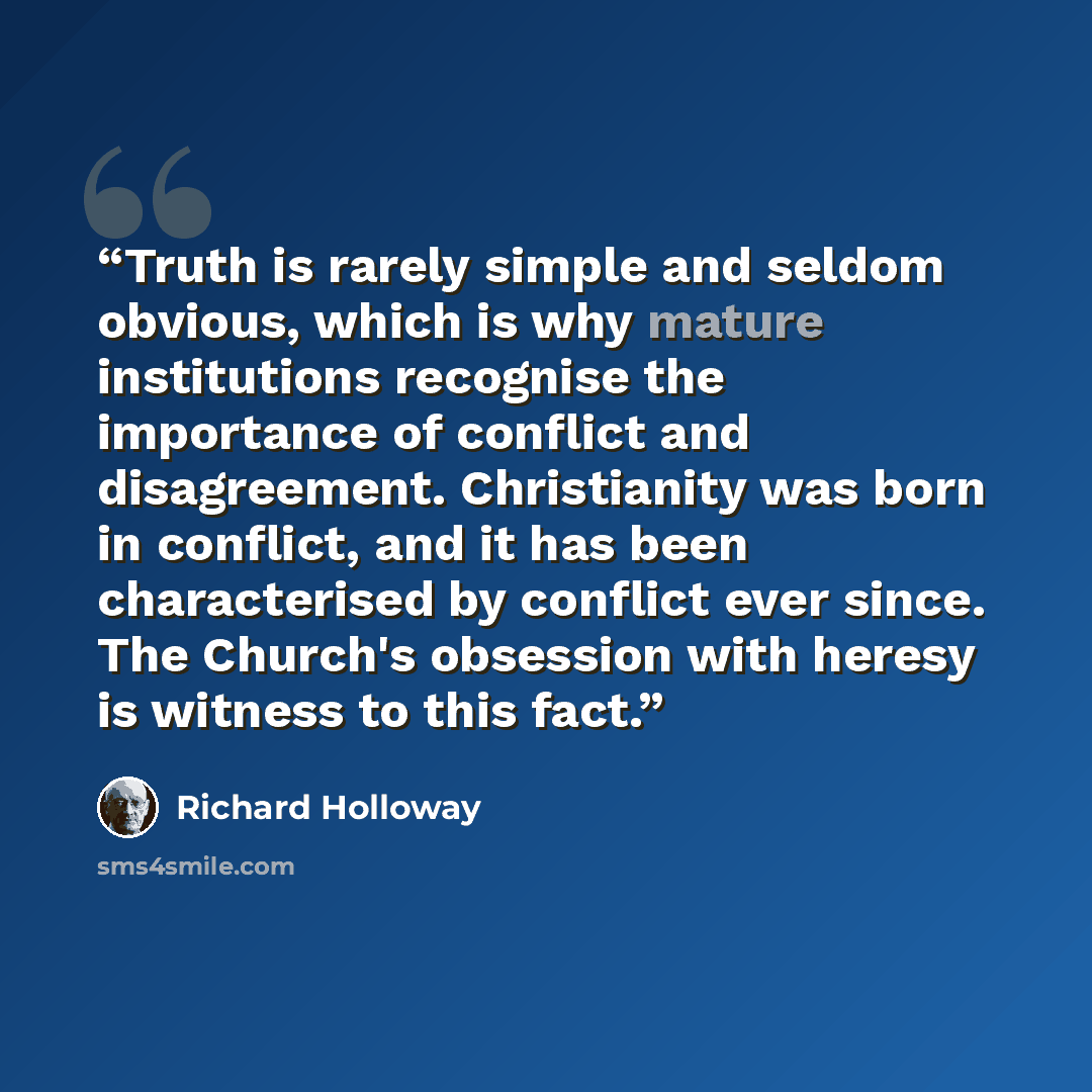 “Truth is rarely simple and seldom obvious, which is why mature institutions recognise the importance of conflict and disagreement. Christianity was born in conflict, and it has been characterised by conflict ever since. The Church's obsession with heresy is witness to this fact.” quote by Richard Holloway
