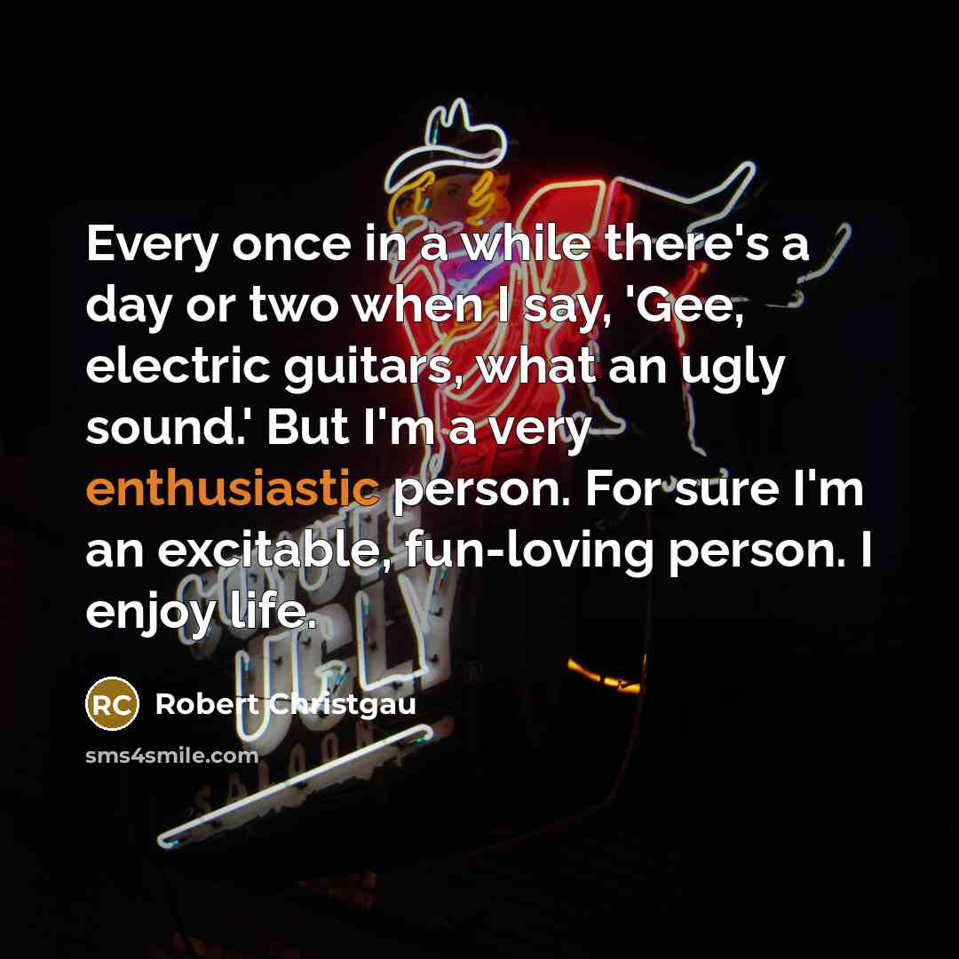 “Every once in a while there's a day or two when I say, 'Gee, electric guitars, what an ugly sound.' But I'm a very enthusiastic person. For sure I'm an excitable, fun-loving person. I enjoy life.” quote by Robert Christgau