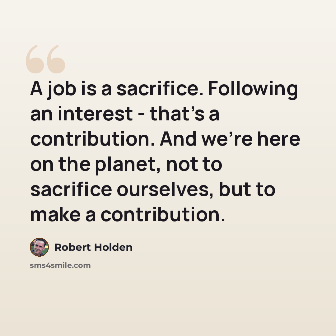 “A job is a sacrifice. Following an interest - that's a contribution. And we're here on the planet, not to sacrifice ourselves, but to make a contribution.” quote by Robert Holden