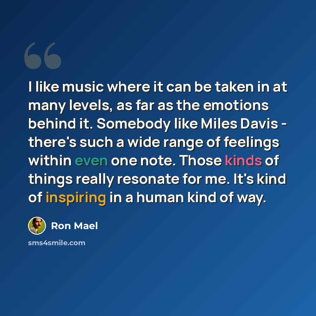 “I like music where it can be taken in at many levels, as far as the emotions behind it. Somebody like Miles Davis - there's such a wide range of feelings within even one note. Those kinds of things really resonate for me. It's kind of inspiring in a human kind of way.” quote by Ron Mael