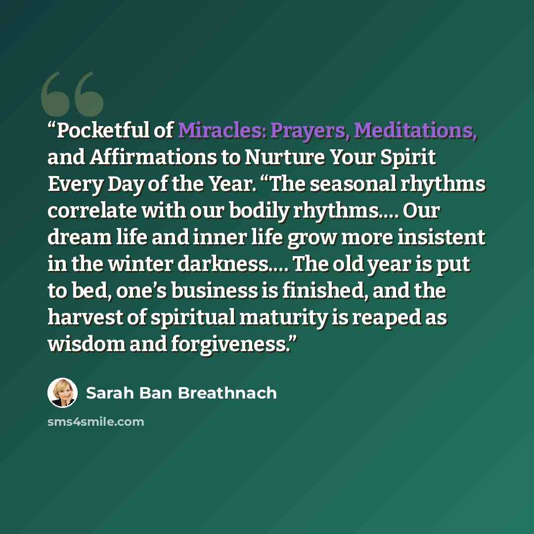 “Pocketful of Miracles: Prayers, Meditations, and Affirmations to Nurture Your Spirit Every Day of the Year. “The seasonal rhythms correlate with our bodily rhythms.… Our dream life and inner life grow more insistent in the winter darkness.… The old year is put to bed, one’s business is finished…” quote by Sarah Ban Breathnach