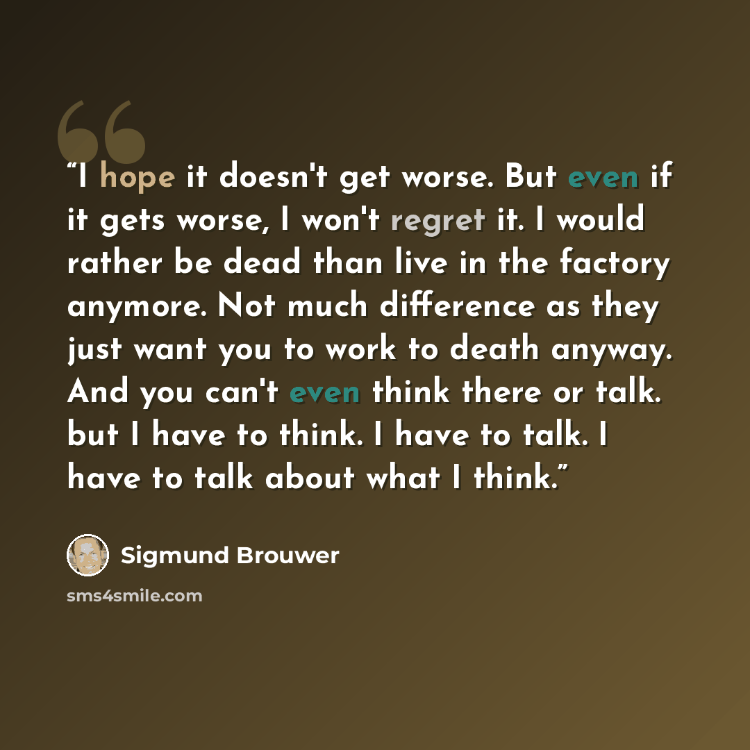 “I hope it doesn't get worse. But even if it gets worse, I won't regret it. I would rather be dead than live in the factory anymore. Not much difference as they just want you to work to death anyway. And you can't even think there or talk. but I have to think. I have to talk. I have to talk about…” quote by Sigmund Brouwer