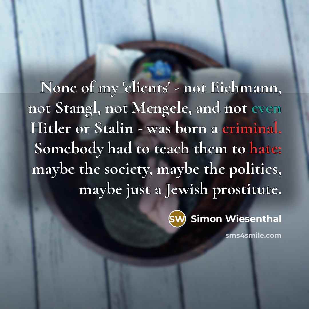 “None of my 'clients' - not Eichmann, not Stangl, not Mengele, and not even Hitler or Stalin - was born a criminal. Somebody had to teach them to hate: maybe the society, maybe the politics, maybe just a Jewish prostitute.” quote by Simon Wiesenthal