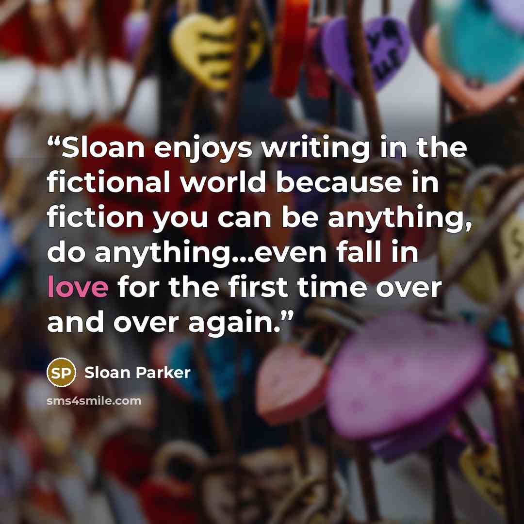 “Sloan enjoys writing in the fictional world because in fiction you can be anything, do anything...even fall in love for the first time over and over again.” quote by Sloan Parker