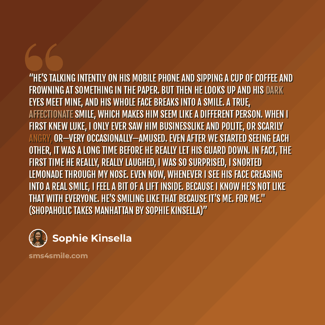 “He’s talking intently on his mobile phone and sipping a cup of coffee and frowning at something in the paper. But then he looks up and his dark eyes meet mine, and his whole face breaks into a smile. A true, affectionate smile, which makes him seem like a different person. When I first knew Luke…” quote by Sophie Kinsella