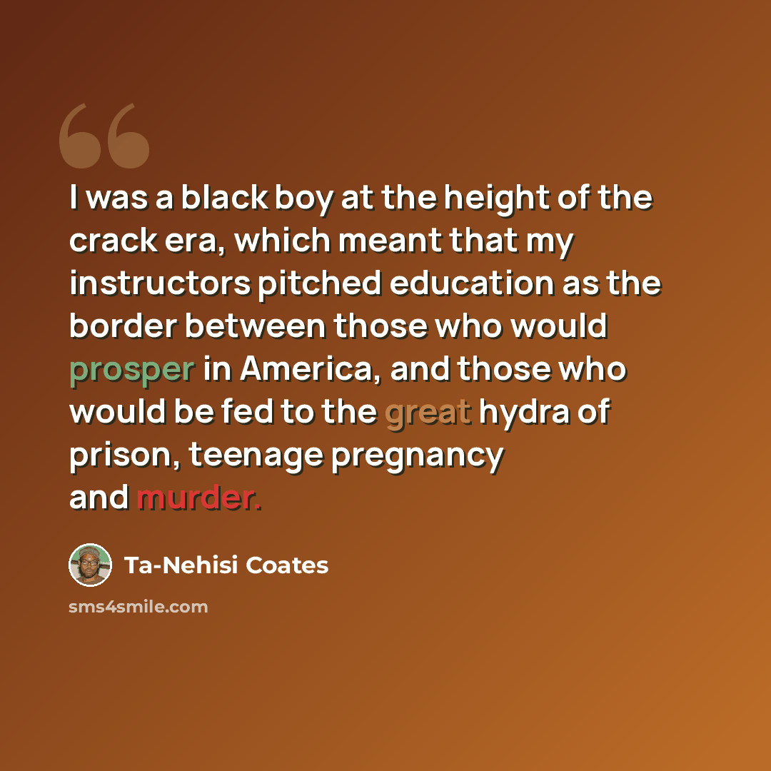 “I was a black boy at the height of the crack era, which meant that my instructors pitched education as the border between those who would prosper in America, and those who would be fed to the great hydra of prison, teenage pregnancy and murder.” quote by Ta-Nehisi Coates