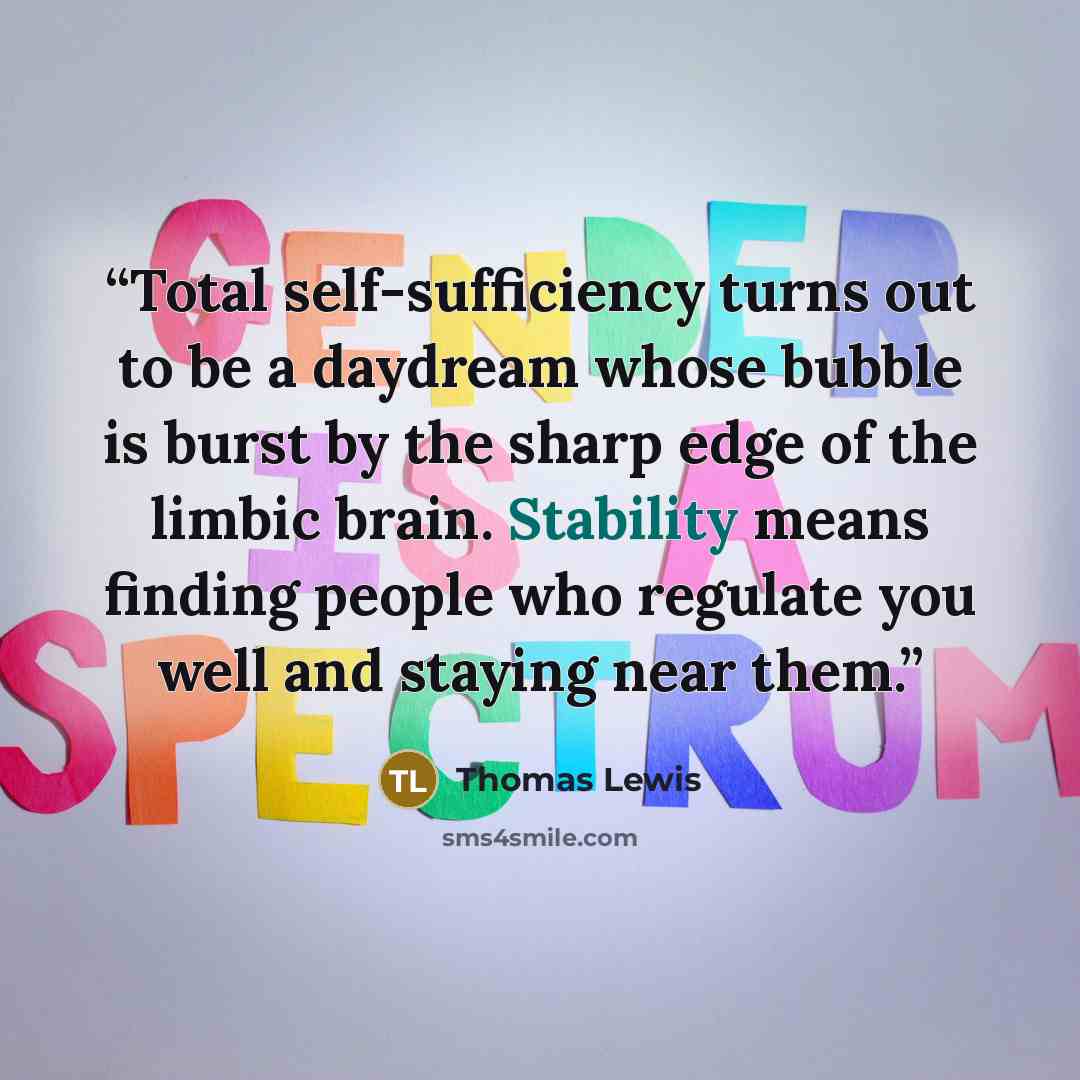 “Total self-sufficiency turns out to be a daydream whose bubble is burst by the sharp edge of the limbic brain. Stability means finding people who regulate you well and staying near them.” quote by Thomas Lewis