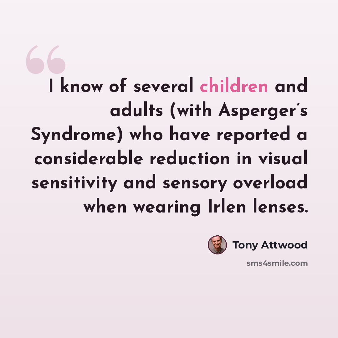 “I know of several children and adults (with Asperger’s Syndrome) who have reported a considerable reduction in visual sensitivity and sensory overload when wearing Irlen lenses.” quote by Tony Attwood