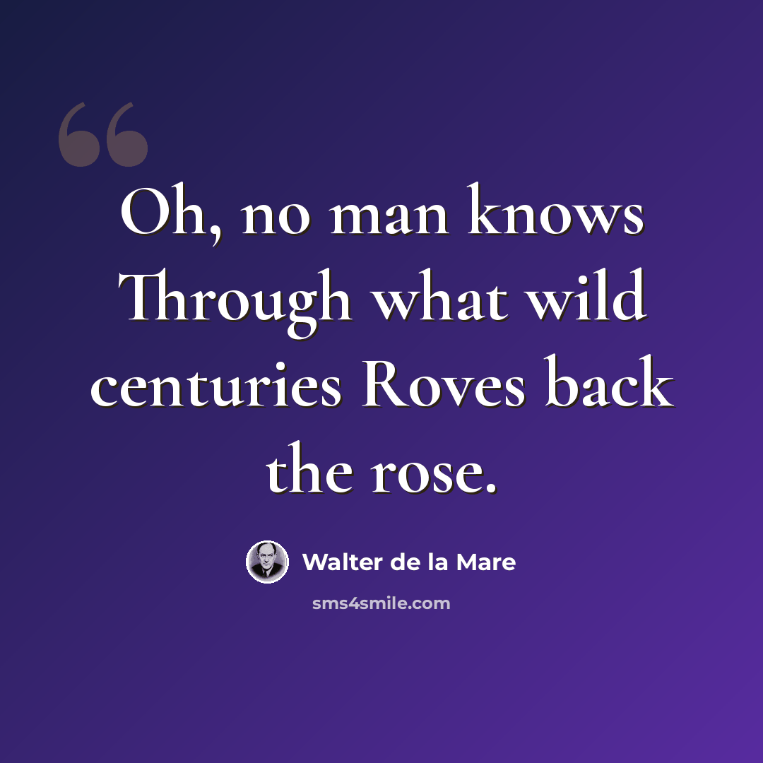“Oh, no man knows Through what wild centuries Roves back the rose.” quote by Walter de La Mare