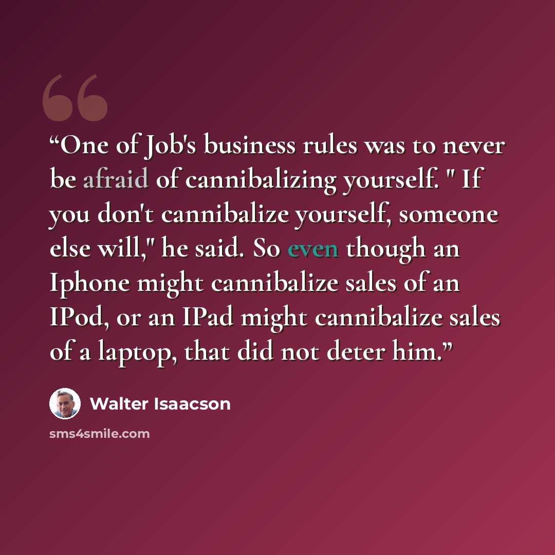 “One of Job's business rules was to never be afraid of cannibalizing yourself. " If you don't cannibalize yourself, someone else will," he said. So even though an Iphone might cannibalize sales of an IPod, or an IPad might cannibalize sales of a laptop, that did not deter him.” quote by Walter Isaacson