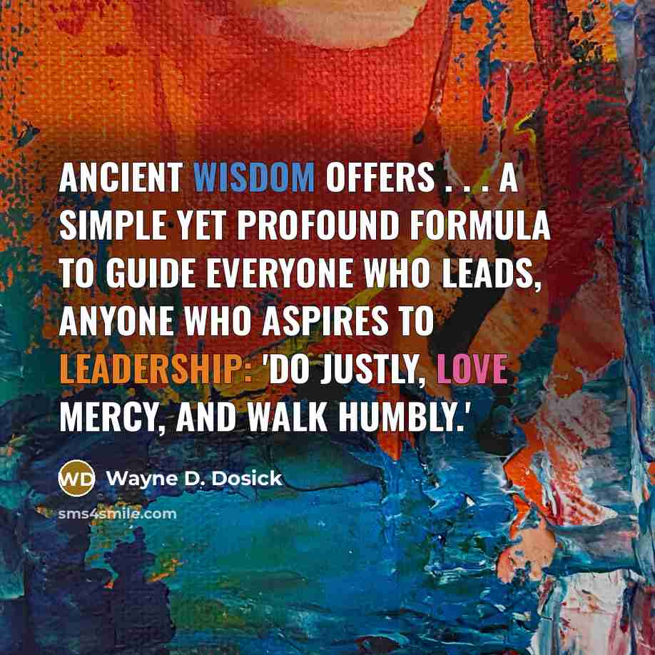 “Ancient wisdom offers . . . a simple yet profound formula to guide everyone who leads, anyone who aspires to leadership: 'Do justly, love mercy, and walk humbly.'” quote by Wayne D. Dosick